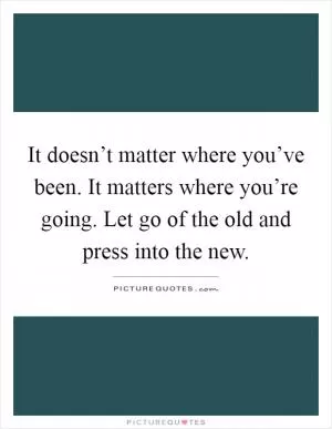 It doesn’t matter where you’ve been. It matters where you’re going. Let go of the old and press into the new Picture Quote #1