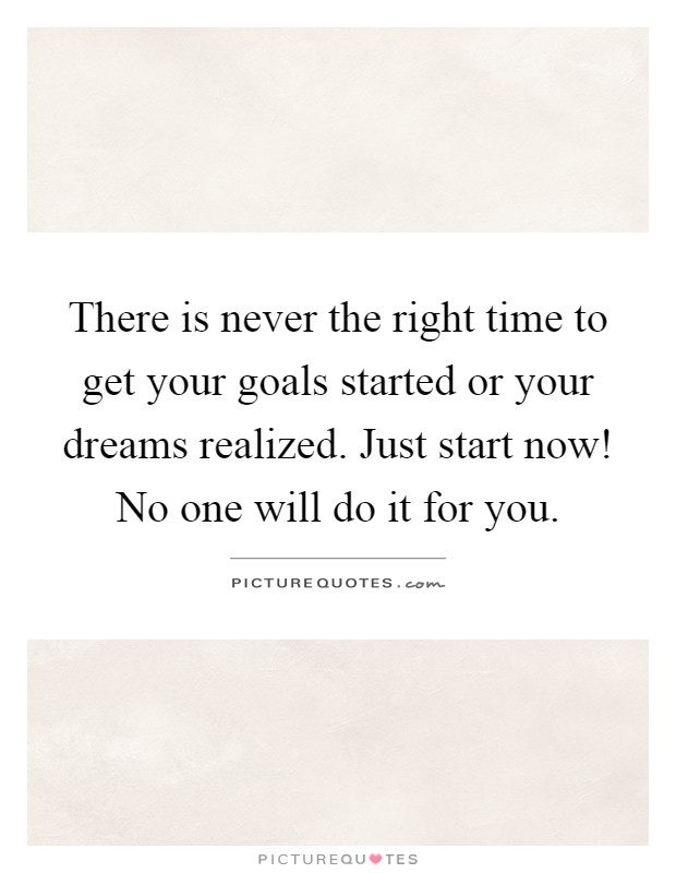 There is never the right time to get your goals started or your dreams realized. Just start now! No one will do it for you Picture Quote #1