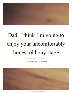 Dad, I think I’m going to enjoy your uncomfortably honest old guy stage Picture Quote #1