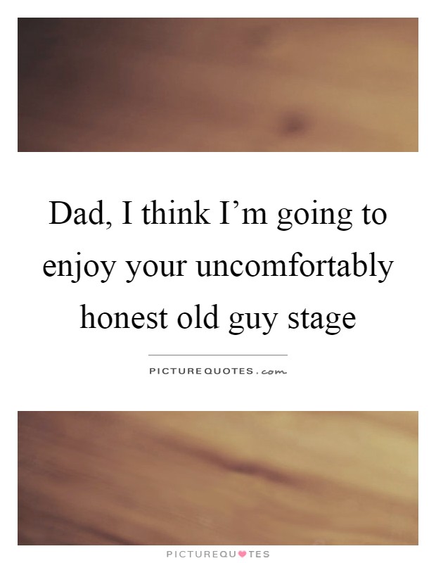 Dad, I think I'm going to enjoy your uncomfortably honest old guy stage Picture Quote #1
