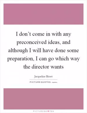 I don’t come in with any preconceived ideas, and although I will have done some preparation, I can go which way the director wants Picture Quote #1