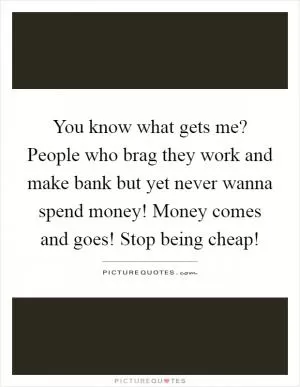You know what gets me? People who brag they work and make bank but yet never wanna spend money! Money comes and goes! Stop being cheap! Picture Quote #1