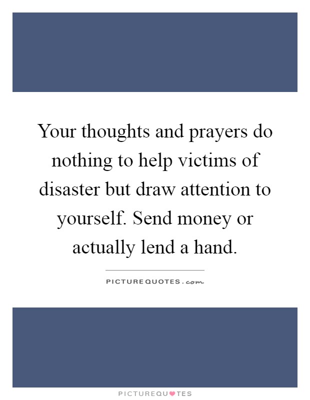 Your thoughts and prayers do nothing to help victims of disaster but draw attention to yourself. Send money or actually lend a hand Picture Quote #1