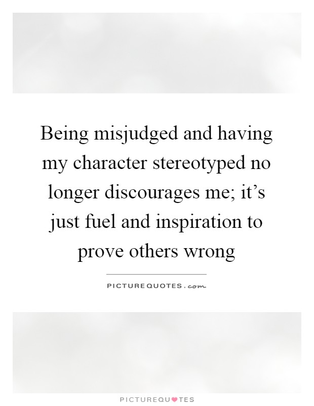 Being misjudged and having my character stereotyped no longer discourages me; it's just fuel and inspiration to prove others wrong Picture Quote #1