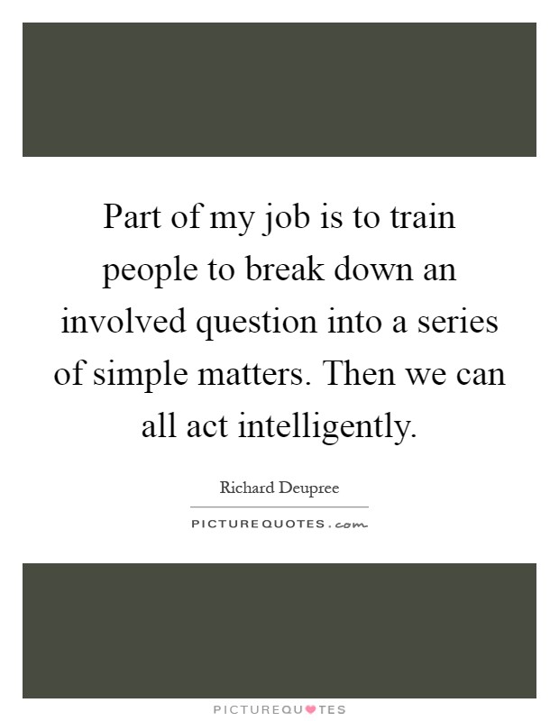 Part of my job is to train people to break down an involved question into a series of simple matters. Then we can all act intelligently Picture Quote #1