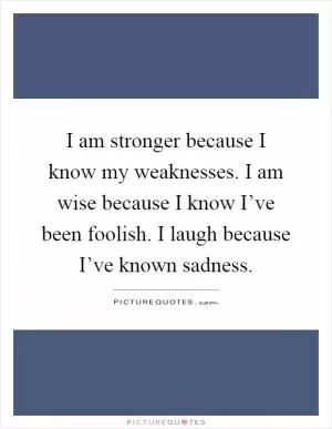 I am stronger because I know my weaknesses. I am wise because I know I’ve been foolish. I laugh because I’ve known sadness Picture Quote #1