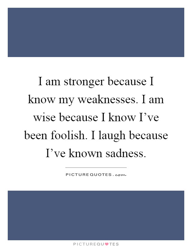 I am stronger because I know my weaknesses. I am wise because I know I've been foolish. I laugh because I've known sadness Picture Quote #1