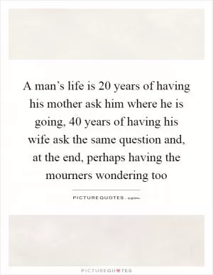 A man’s life is 20 years of having his mother ask him where he is going, 40 years of having his wife ask the same question and, at the end, perhaps having the mourners wondering too Picture Quote #1