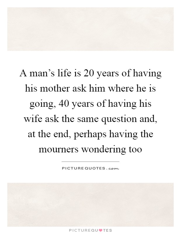 A man's life is 20 years of having his mother ask him where he is going, 40 years of having his wife ask the same question and, at the end, perhaps having the mourners wondering too Picture Quote #1