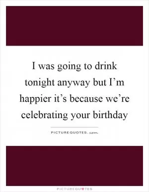 I was going to drink tonight anyway but I’m happier it’s because we’re celebrating your birthday Picture Quote #1