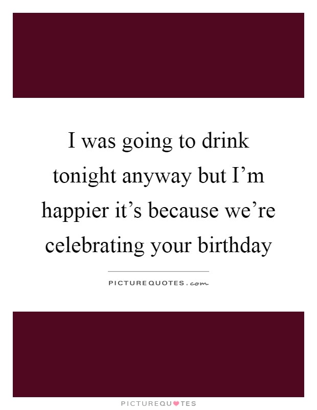 I was going to drink tonight anyway but I'm happier it's because we're celebrating your birthday Picture Quote #1