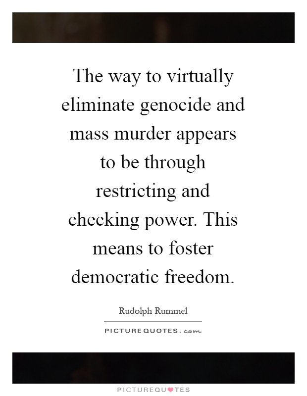 The way to virtually eliminate genocide and mass murder appears to be through restricting and checking power. This means to foster democratic freedom Picture Quote #1