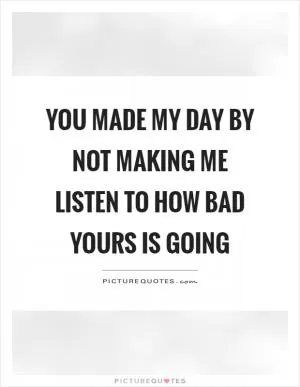 You made my day by not making me listen to how bad yours is going Picture Quote #1