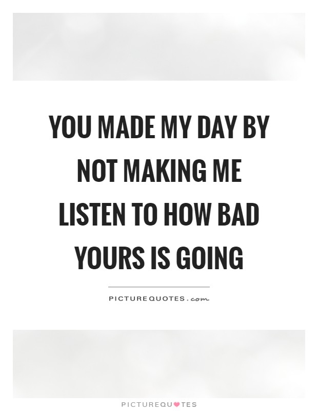 You made my day by not making me listen to how bad yours is going Picture Quote #1