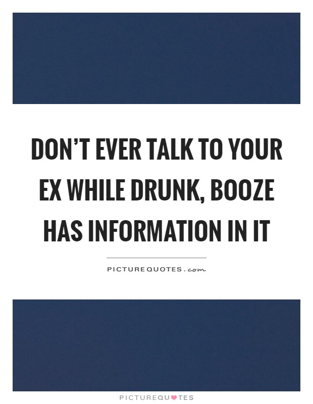 Don't ever talk to your ex while drunk, booze has information in it Picture Quote #1