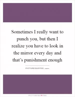 Sometimes I really want to punch you, but then I realize you have to look in the mirror every day and that’s punishment enough Picture Quote #1