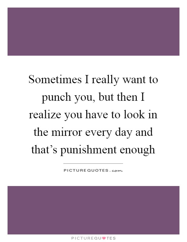 Sometimes I really want to punch you, but then I realize you have to look in the mirror every day and that's punishment enough Picture Quote #1