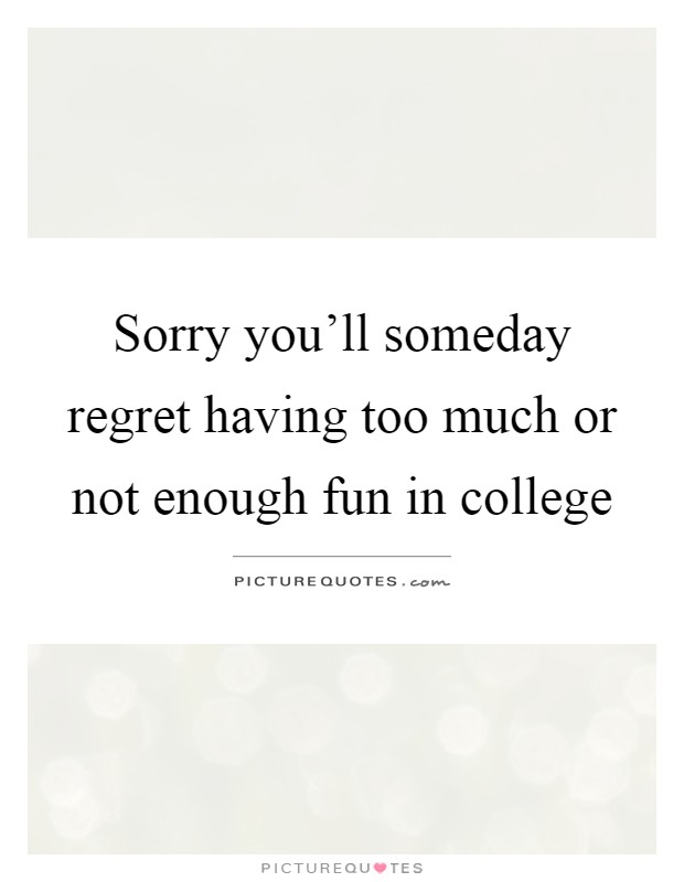 Sorry you’ll someday regret having too much or not enough fun in college Picture Quote #1