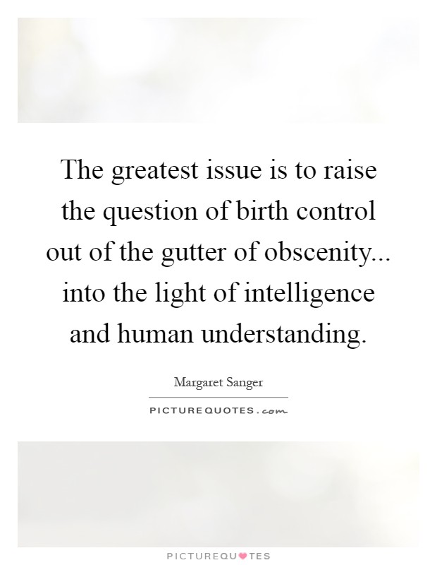The greatest issue is to raise the question of birth control out of the gutter of obscenity... into the light of intelligence and human understanding Picture Quote #1