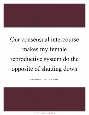 Our consensual intercourse makes my female reproductive system do the opposite of shutting down Picture Quote #1