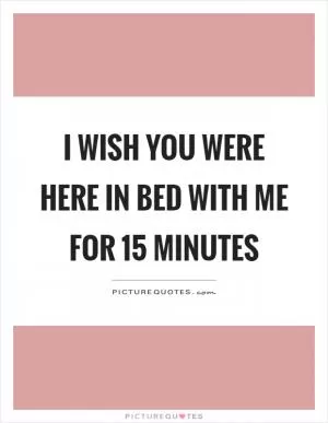 I wish you were here in bed with me for 15 minutes Picture Quote #1