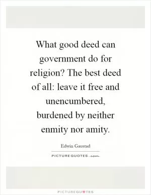 What good deed can government do for religion? The best deed of all: leave it free and unencumbered, burdened by neither enmity nor amity Picture Quote #1