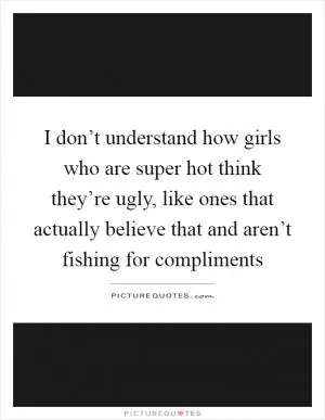 I don’t understand how girls who are super hot think they’re ugly, like ones that actually believe that and aren’t fishing for compliments Picture Quote #1