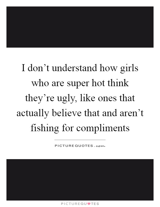 I don't understand how girls who are super hot think they're ugly, like ones that actually believe that and aren't fishing for compliments Picture Quote #1