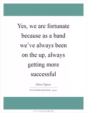 Yes, we are fortunate because as a band we’ve always been on the up, always getting more successful Picture Quote #1
