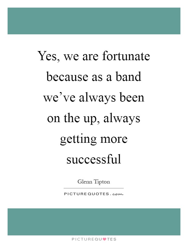 Yes, we are fortunate because as a band we've always been on the up, always getting more successful Picture Quote #1