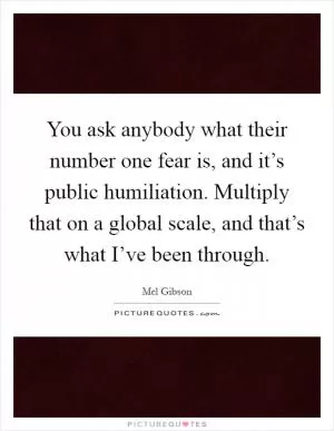You ask anybody what their number one fear is, and it’s public humiliation. Multiply that on a global scale, and that’s what I’ve been through Picture Quote #1