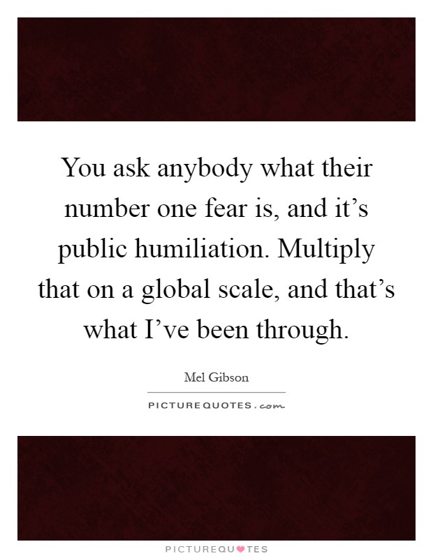 You ask anybody what their number one fear is, and it's public humiliation. Multiply that on a global scale, and that's what I've been through Picture Quote #1