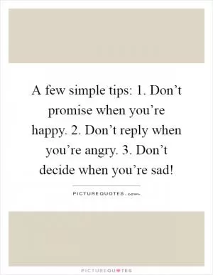A few simple tips: 1. Don’t promise when you’re happy. 2. Don’t reply when you’re angry. 3. Don’t decide when you’re sad! Picture Quote #1