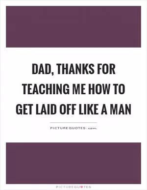 Dad, thanks for teaching me how to get laid off like a man Picture Quote #1