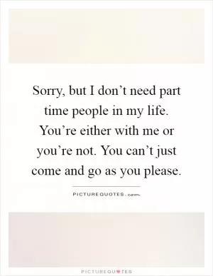 Sorry, but I don’t need part time people in my life. You’re either with me or you’re not. You can’t just come and go as you please Picture Quote #1