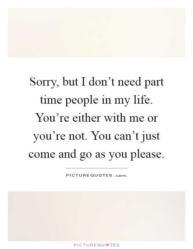 Sorry, but I don't need part time people in my life. You're either with me or you're not. You can't just come and go as you please Picture Quote #1