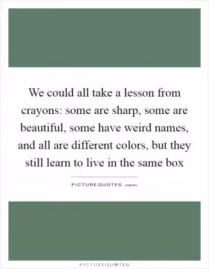 We could all take a lesson from crayons: some are sharp, some are beautiful, some have weird names, and all are different colors, but they still learn to live in the same box Picture Quote #1