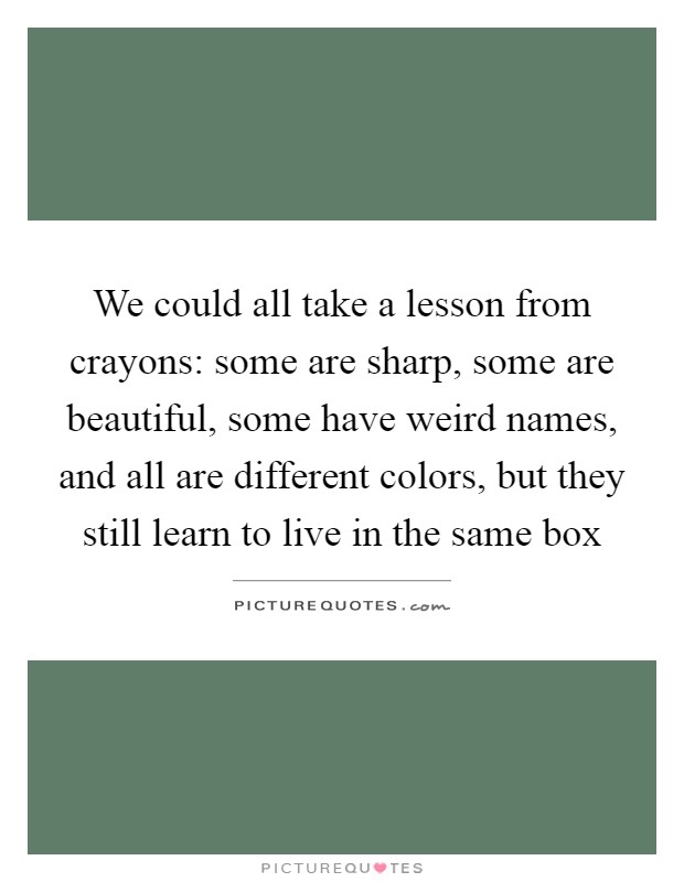 We could all take a lesson from crayons: some are sharp, some are beautiful, some have weird names, and all are different colors, but they still learn to live in the same box Picture Quote #1