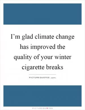 I’m glad climate change has improved the quality of your winter cigarette breaks Picture Quote #1