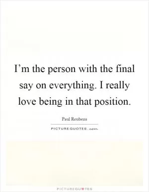 I’m the person with the final say on everything. I really love being in that position Picture Quote #1
