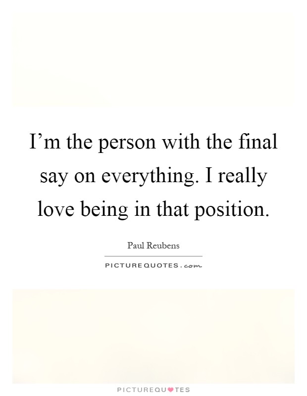 I'm the person with the final say on everything. I really love being in that position Picture Quote #1