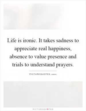 Life is ironic. It takes sadness to appreciate real happiness, absence to value presence and trials to understand prayers Picture Quote #1