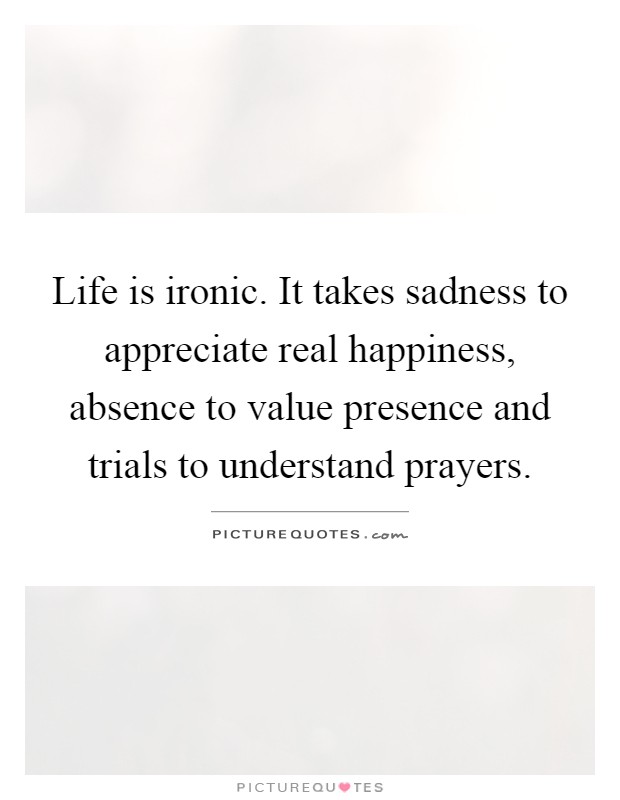 Life is ironic. It takes sadness to appreciate real happiness, absence to value presence and trials to understand prayers Picture Quote #1