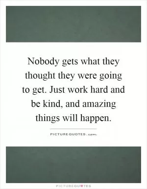 Nobody gets what they thought they were going to get. Just work hard and be kind, and amazing things will happen Picture Quote #1