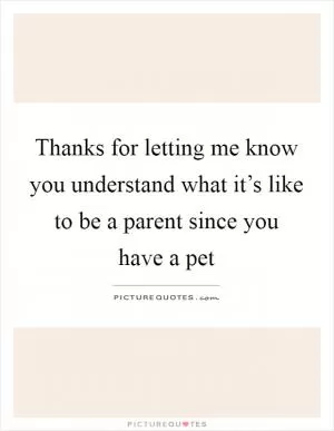 Thanks for letting me know you understand what it’s like to be a parent since you have a pet Picture Quote #1