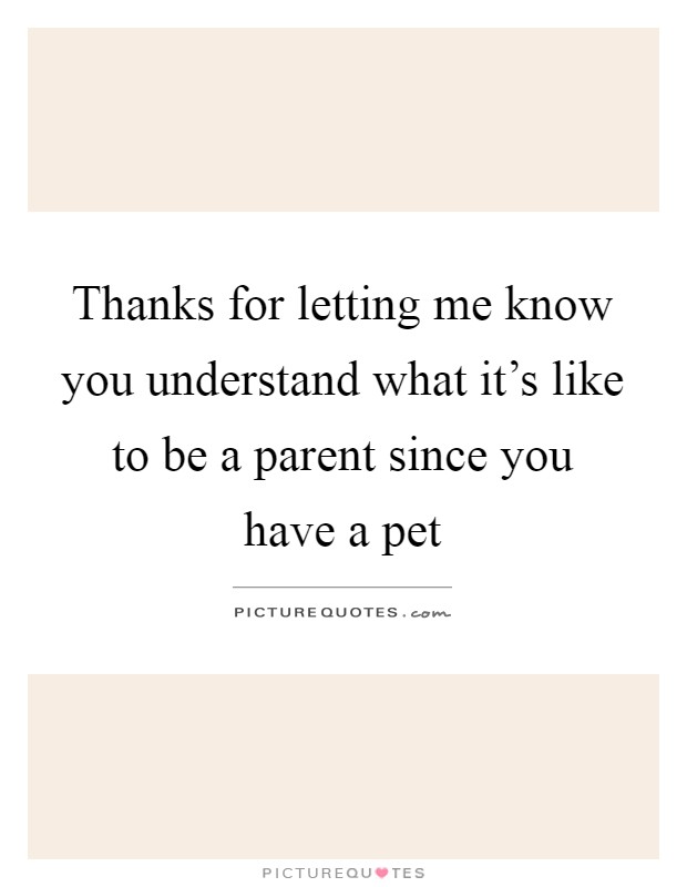 Thanks for letting me know you understand what it's like to be a parent since you have a pet Picture Quote #1