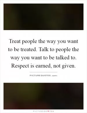 Treat people the way you want to be treated. Talk to people the way you want to be talked to. Respect is earned, not given Picture Quote #1