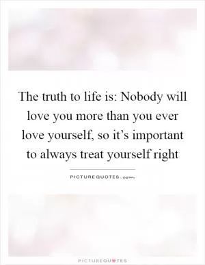The truth to life is: Nobody will love you more than you ever love yourself, so it’s important to always treat yourself right Picture Quote #1