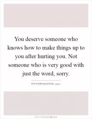 You deserve someone who knows how to make things up to you after hurting you. Not someone who is very good with just the word, sorry Picture Quote #1