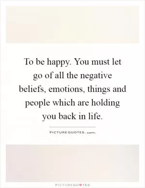 To be happy. You must let go of all the negative beliefs, emotions, things and people which are holding you back in life Picture Quote #1